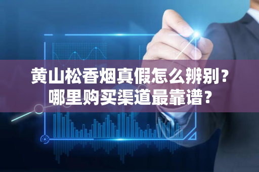 如何辨别黄山松香烟的真伪及最可靠的购买渠道推荐