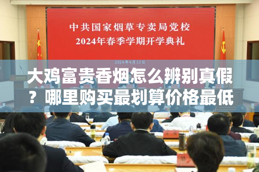如何辨别大鸡富贵香烟的真伪?在哪些渠道购买最划算、价格最低?